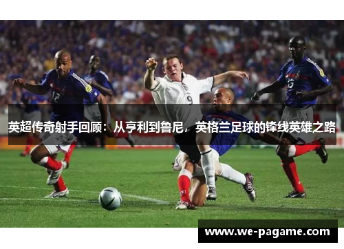 英超传奇射手回顾：从亨利到鲁尼，英格兰足球的锋线英雄之路