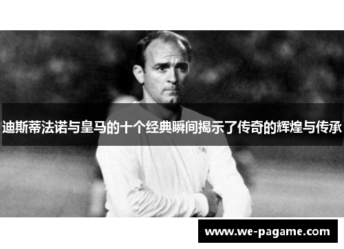 迪斯蒂法诺与皇马的十个经典瞬间揭示了传奇的辉煌与传承