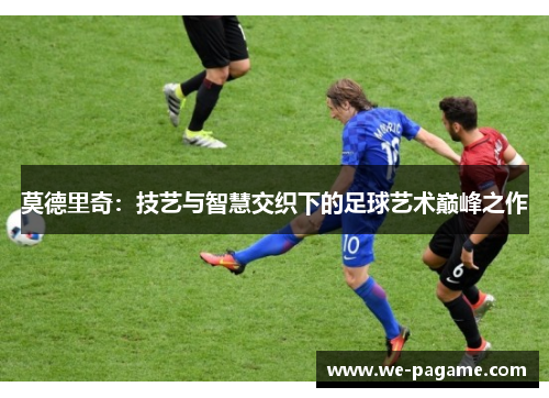 莫德里奇:技艺与智慧交织下的足球艺术巅峰之作 莫德里奇:技艺与智慧交织下的足球艺术巅峰之作