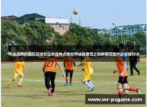 热血沸腾的国际足球友谊赛盛典点燃世界绿茵激情之夜群星同场共赴荣耀对决