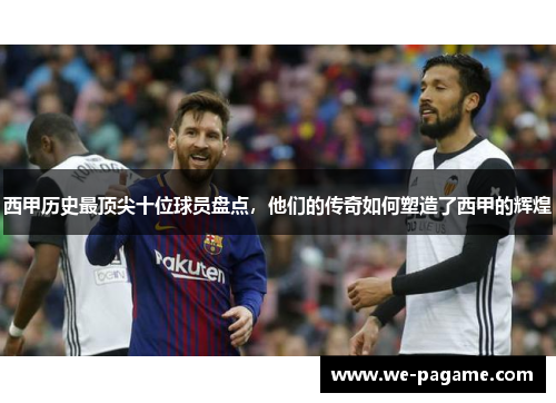 西甲历史最顶尖十位球员盘点,他们的传奇如何塑造了西甲的辉煌 西甲历史最顶尖十位球员盘点,他们的传奇如何塑造了西甲的辉煌