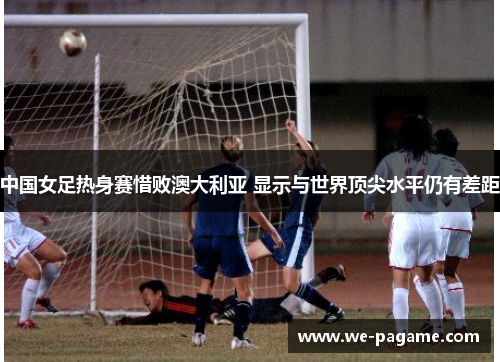 中国女足热身赛惜败澳大利亚 显示与世界顶尖水平仍有差距