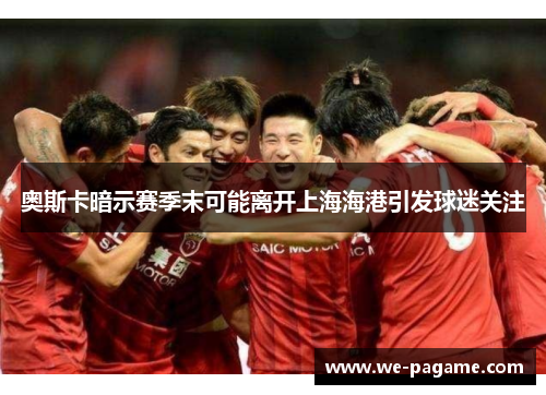 奥斯卡暗示赛季末可能离开上海海港引发球迷关注