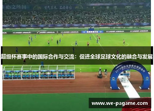 超级杯赛事中的国际合作与交流:促进全球足球文化的融合与发展 超级杯赛事中的国际合作与交流:促进全球足球文化的融合与发展